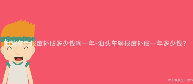 汕头车辆报废补贴多少钱啊一年-汕头车辆报废补贴一年多少钱？