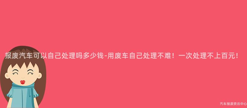报废汽车可以自己处理吗多少钱-用废车自己处理不难！一次处理不上百元！