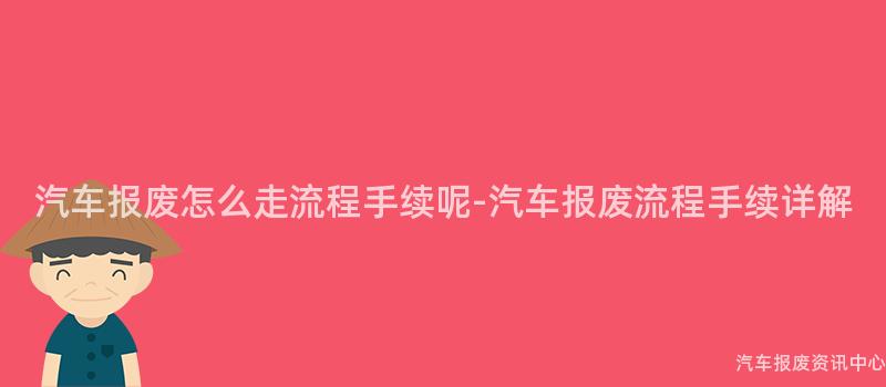 汽车报废怎么走流程手续呢-汽车报废流程手续详解