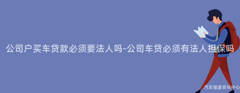 公司户买车贷款必须要法人吗-公司车贷必须有法人担保吗