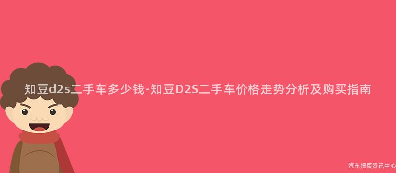 知豆d2s二手车多少钱-知豆D2S二手车价格走势分析及购买指南