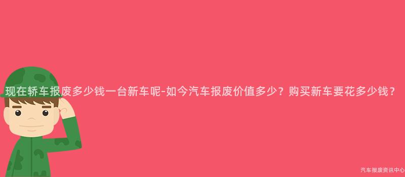 现在轿车报废多少钱一台新车呢-如今汽车报废价值多少？购买新车要花多少钱？