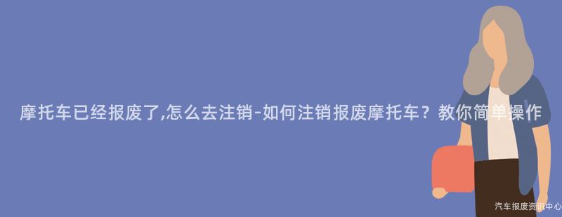 摩托车已经报废了,怎么去注销-如何注销报废摩托车？教你简单操作
