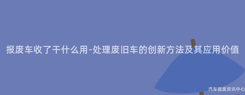 报废车收了干什么用-处理废旧车的创新方法及其应用价值