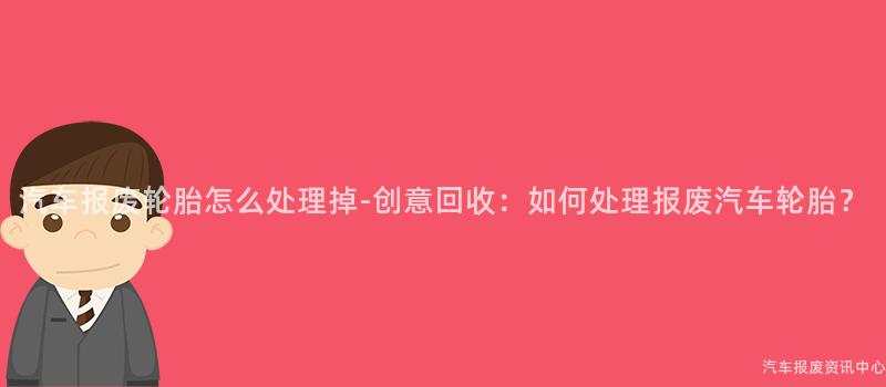 汽车报废轮胎怎么处理掉-创意回收：如何处理报废汽车轮胎？