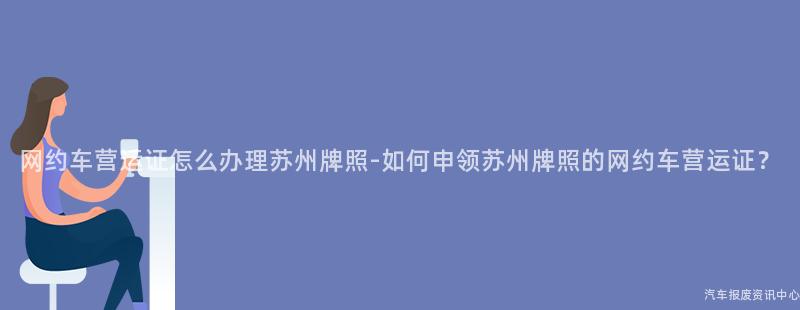 网约车营运证怎么办理苏州牌照-如何申领苏州牌照的网约车营运证？