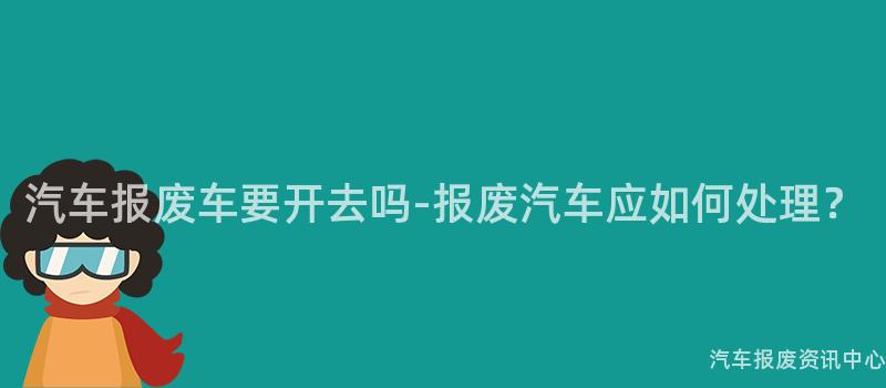 汽车报废车要开去吗-报废汽车应如何处理？