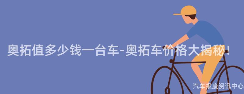 奥拓值多少钱一台车-奥拓车价格大揭秘！