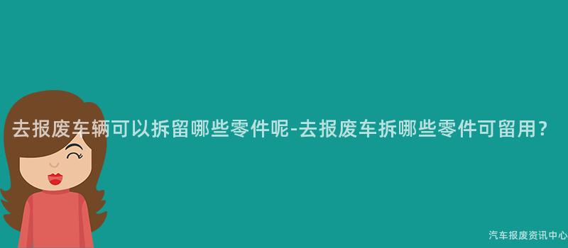 去报废车辆可以拆留哪些零件呢-去报废车拆哪些零件可留用？