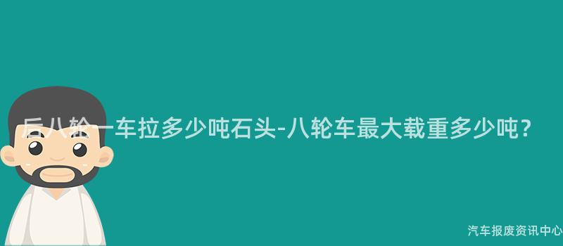 后八轮一车拉多少吨石头-八轮车最大载重多少吨？