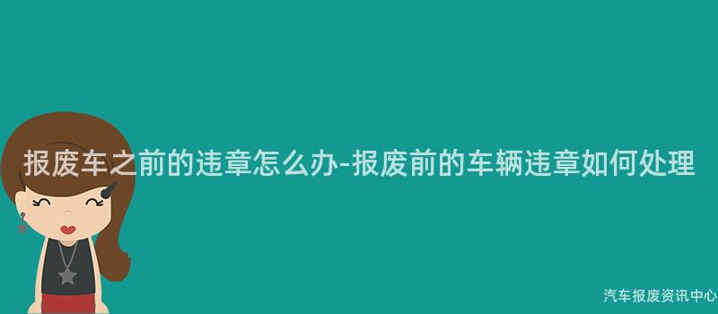 报废车之前的违章怎么办-报废前的车辆违章如何处理