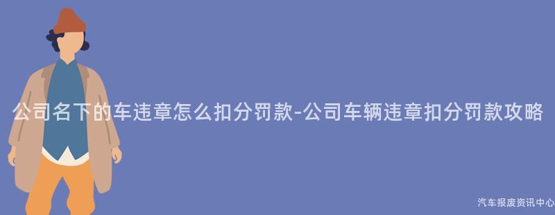公司名下的车违章怎么扣分罚款-公司车辆违章扣分罚款攻略