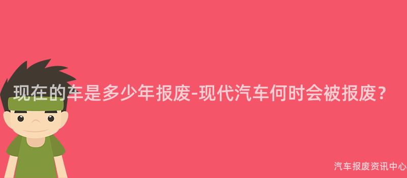 现在的车是多少年报废-现代汽车何时会被报废？