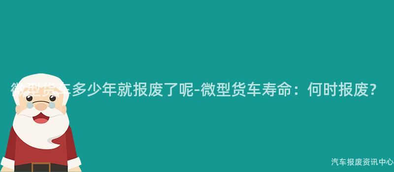 微型货车多少年就报废了呢-微型货车寿命：何时报废？