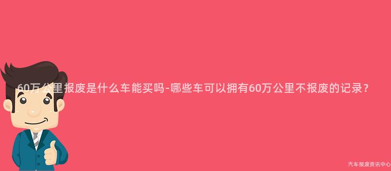 60万公里报废是什么车能买吗-哪些车可以拥有60万公里不报废的记录？