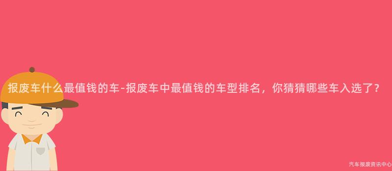 报废车什么最值钱的车-报废车中最值钱的车型排名，你猜猜哪些车入选了？