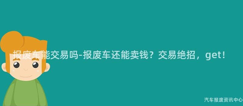 报废车能交易吗-报废车还能卖钱？交易绝招，get！