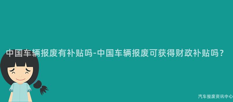 中国车辆报废有补贴吗-中国车辆报废可获得财政补贴吗？