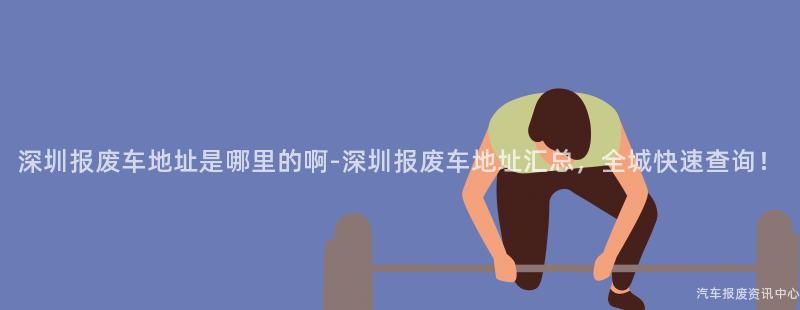 深圳报废车地址是哪里的啊-深圳报废车地址汇总，全城快速查询！