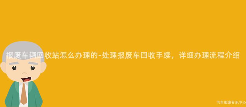 报废车辆回收站怎么办理的-处理报废车回收手续，详细办理流程介绍