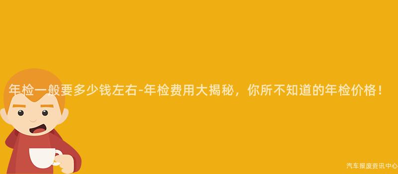 年检一般要多少钱左右-年检费用大揭秘，你所不知道的年检价格！