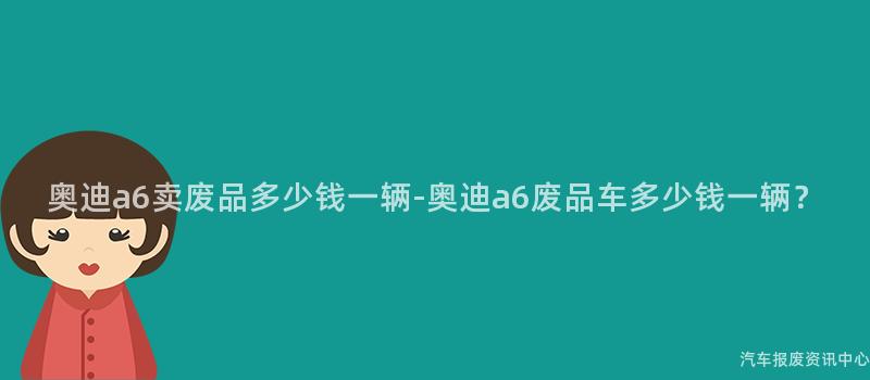 奥迪a6卖废品多少钱一辆-奥迪a6废品车多少钱一辆？