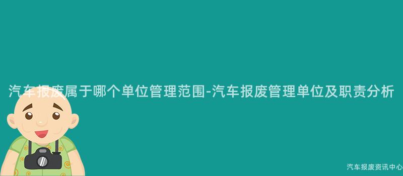 汽车报废属于哪个单位管理范围-汽车报废管理单位及职责分析
