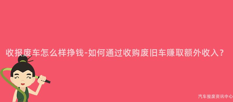 收报废车怎么样挣钱-如何通过收购废旧车赚取额外收入？