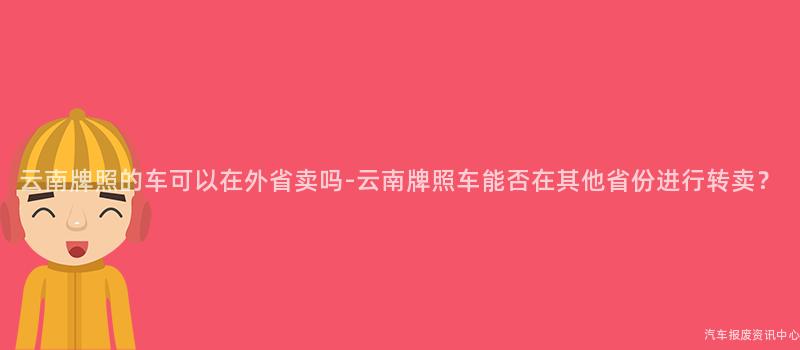 云南牌照的车可以在外省卖吗-云南牌照车能否在其他省份进行转卖？