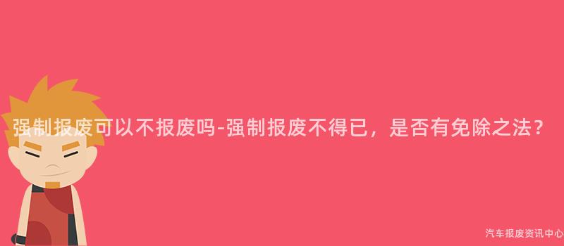 强制报废可以不报废吗-强制报废不得已，是否有免除之法？