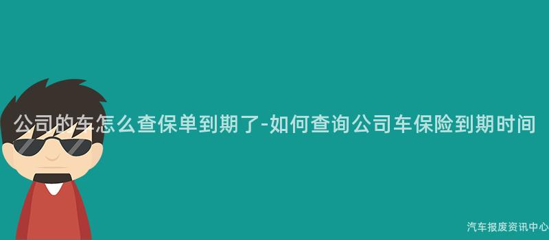 公司的车怎么查保单到期了-如何查询公司车保险到期时间