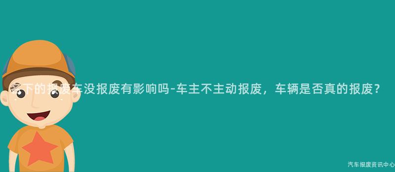 名下的报废车没报废有影响吗-车主不主动报废，车辆是否真的报废？