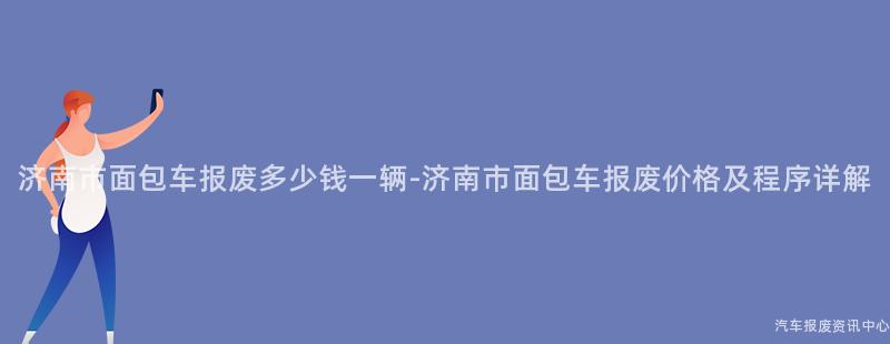 济南市面包车报废多少钱一辆-济南市面包车报废价格及程序详解