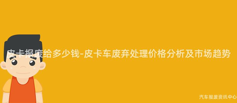 皮卡报废给多少钱-皮卡车废弃处理价格分析及市场趋势