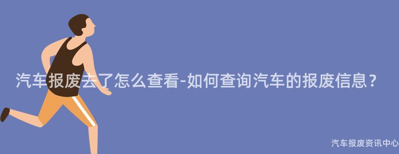 汽车报废去了怎么查看-如何查询汽车的报废信息？