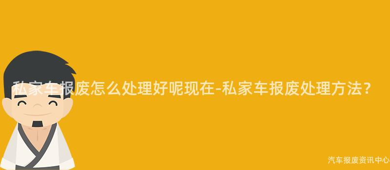 私家车报废怎么处理好呢现在-私家车报废处理方法？
