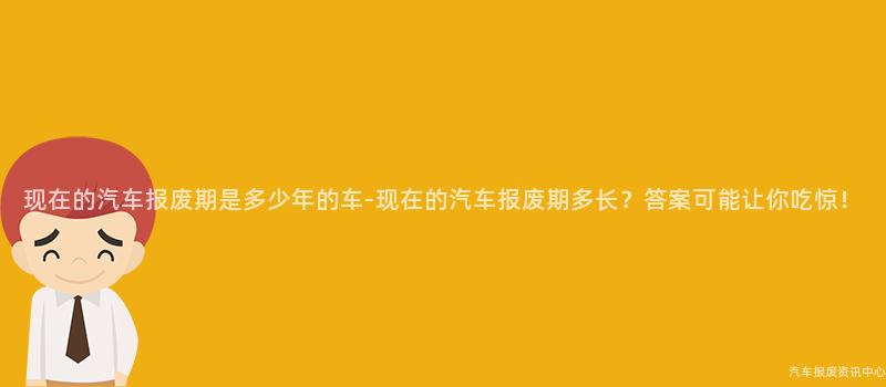 现在的汽车报废期是多少年的车-现在的汽车报废期多长？答案可能让你吃惊！