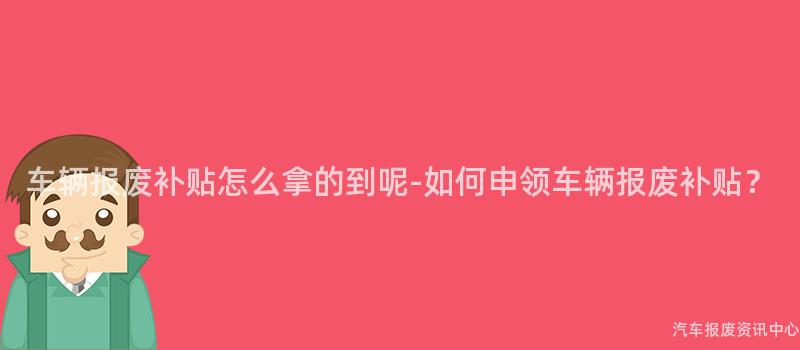 车辆报废补贴怎么拿的到呢-如何申领车辆报废补贴？