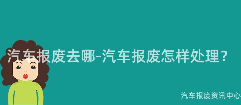 汽车报废去哪-汽车报废怎样处理？