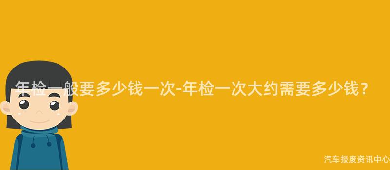 年检一般要多少钱一次-年检一次大约需要多少钱？