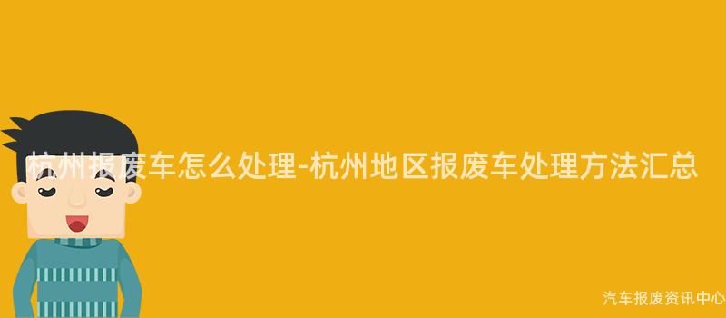 杭州报废车怎么处理-杭州地区报废车处理方法汇总