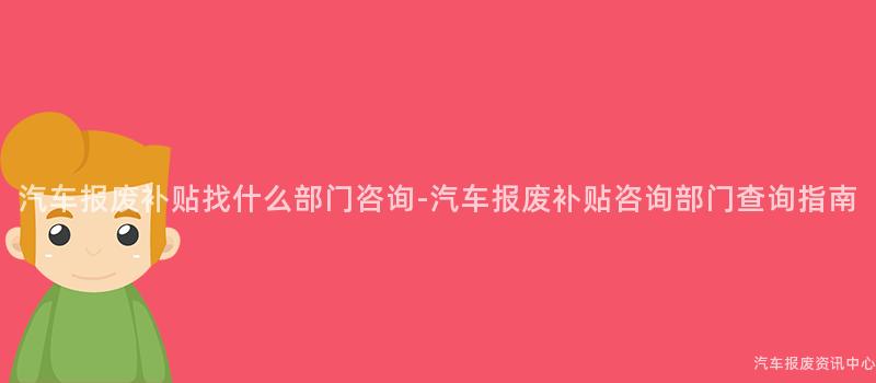 汽车报废补贴找什么部门咨询-汽车报废补贴咨询部门查询指南