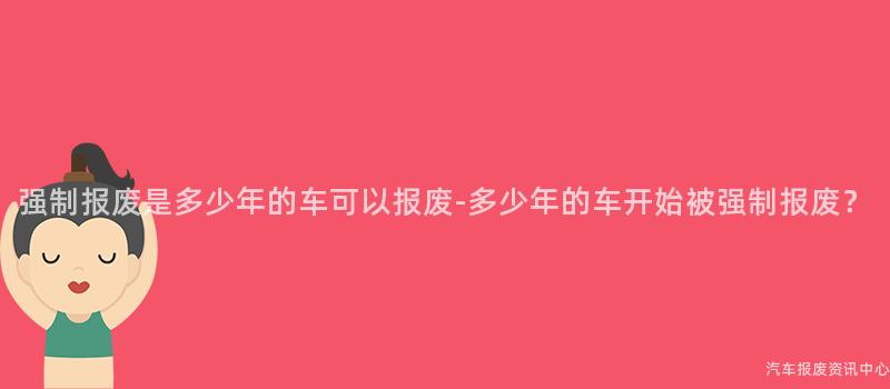 强制报废是多少年的车可以报废-多少年的车开始被强制报废？