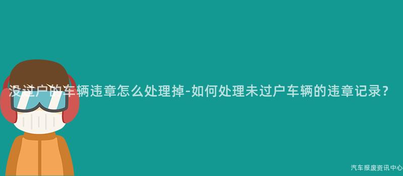 没过户的车辆违章怎么处理掉-如何处理未过户车辆的违章记录？