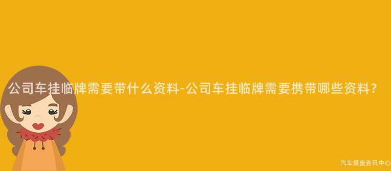 公司车挂临牌需要带什么资料-公司车挂临牌需要携带哪些资料？