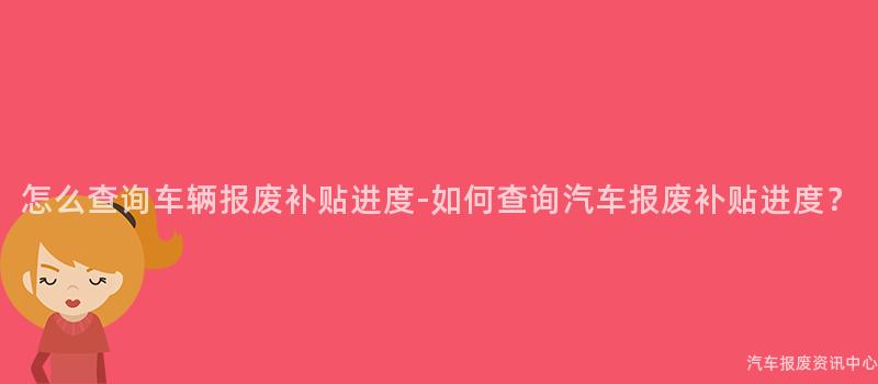 怎么查询车辆报废补贴进度-如何查询汽车报废补贴进度？