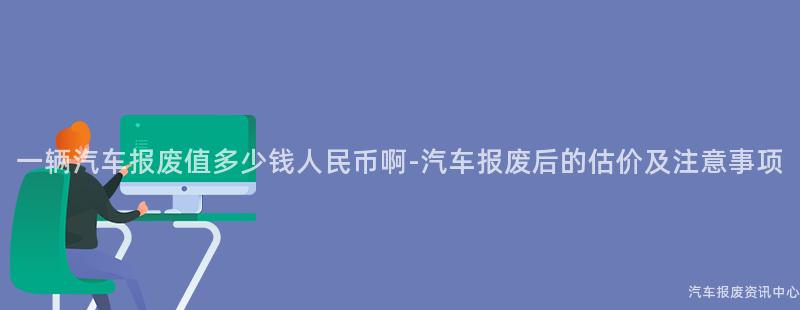 一辆汽车报废值多少钱人民币啊-汽车报废后的估价及注意事项