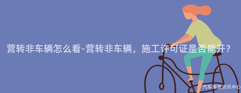 营转非车辆怎么看-营转非车辆，施工许可证是否能开？