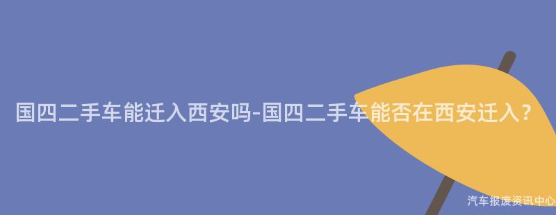 国四二手车能迁入西安吗-国四二手车能否在西安迁入？