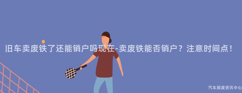 旧车卖废铁了还能销户吗现在-卖废铁能否销户？注意时间点！
